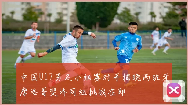 中国U17男足小组赛对手揭晓西班牙摩洛哥斐济同组挑战在即