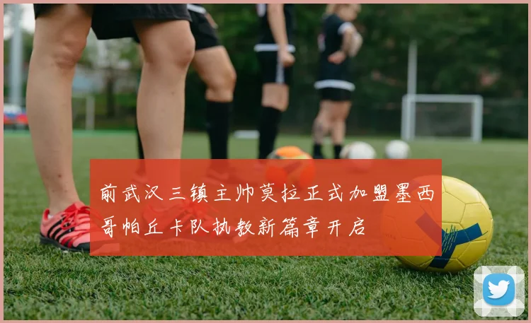 前武汉三镇主帅莫拉正式加盟墨西哥帕丘卡队执教新篇章开启