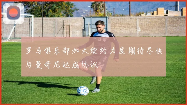 罗马俱乐部加大续约力度期待尽快与曼奇尼达成协议