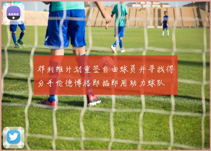 邓利维计划重签自由球员并寻找得分手伦德博格即插即用助力球队