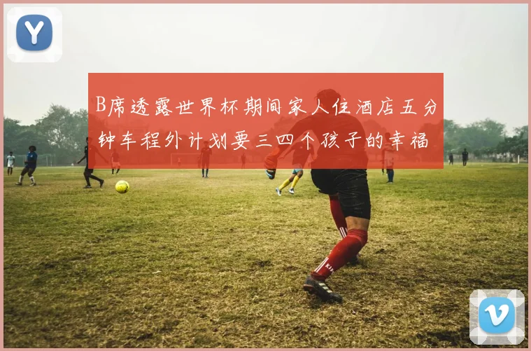 B席透露世界杯期间家人住酒店五分钟车程外计划要三四个孩子的幸福生活