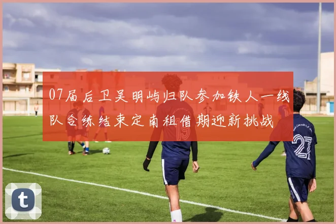 07届后卫吴明屿归队参加铁人一线队合练结束定南租借期迎新挑战