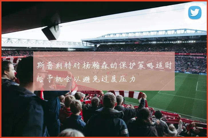 斯普利特对杨瀚森的保护策略适时给予机会以避免过度压力