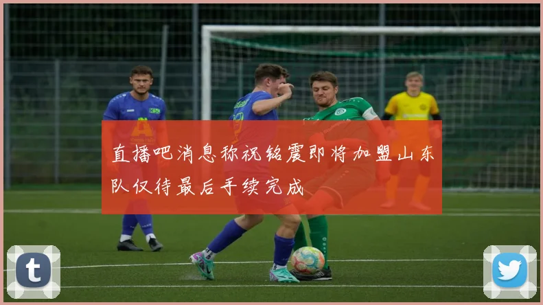 直播吧消息称祝铭震即将加盟山东队仅待最后手续完成