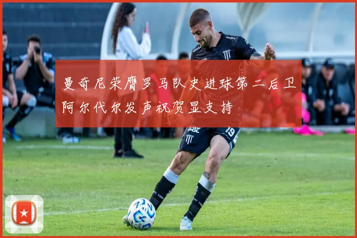 曼奇尼荣膺罗马队史进球第二后卫阿尔代尔发声祝贺显支持