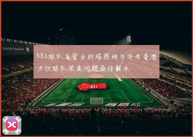 NBA球队高管分析塔图姆与字母哥潜力但球队深度问题亟待解决