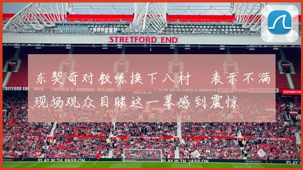 东契奇对教练换下八村塁表示不满现场观众目睹这一幕感到震惊