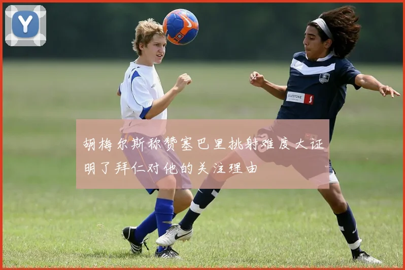 胡梅尔斯称赞塞巴里挑射难度大证明了拜仁对他的关注理由