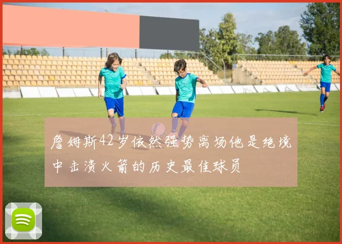 詹姆斯42岁依然强势离场他是绝境中击溃火箭的历史最佳球员