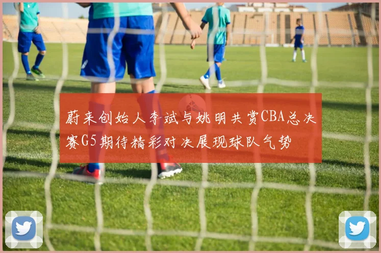 蔚来创始人李斌与姚明共赏CBA总决赛G5期待精彩对决展现球队气势
