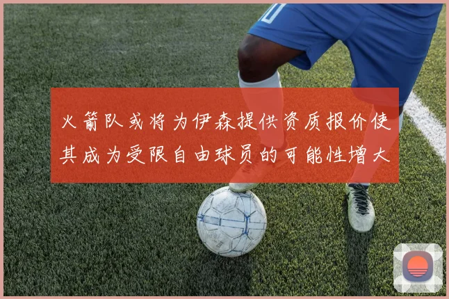 火箭队或将为伊森提供资质报价使其成为受限自由球员的可能性增大