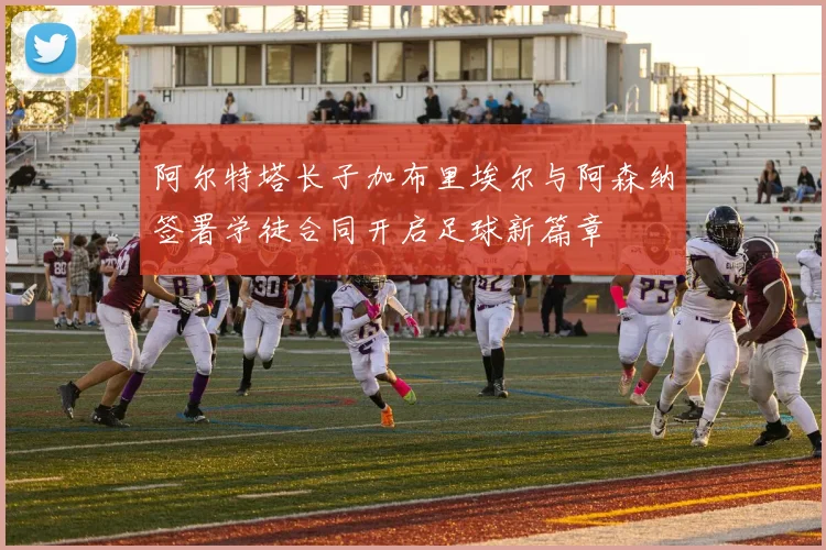 阿尔特塔长子加布里埃尔与阿森纳签署学徒合同开启足球新篇章