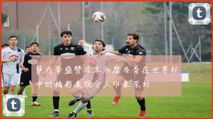 萨内蒂盛赞日本和摩洛哥在世界杯中的精彩表现令人印象深刻