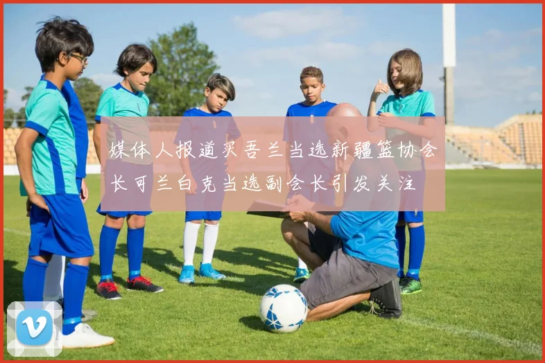 媒体人报道买吾兰当选新疆篮协会长可兰白克当选副会长引发关注