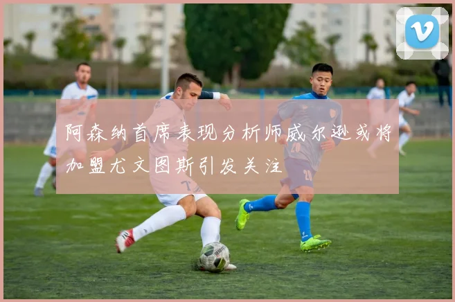 阿森纳首席表现分析师威尔逊或将加盟尤文图斯引发关注