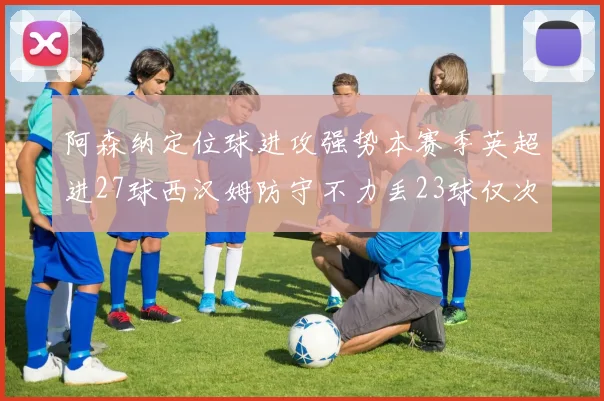 阿森纳定位球进攻强势本赛季英超进27球西汉姆防守不力丢23球仅次于伯恩茅斯
