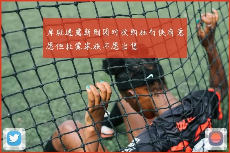 库班透露新财团对收购独行侠有意愿但杜蒙家族不愿出售