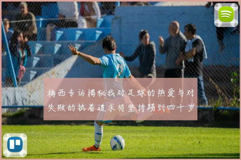 梅西专访揭秘我对足球的热爱与对失败的执着追求将坚持踢到四十岁