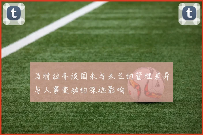 马特拉齐谈国米与米兰的管理差异与人事变动的深远影响