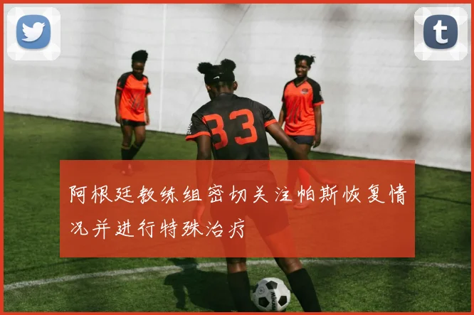 阿根廷教练组密切关注帕斯恢复情况并进行特殊治疗