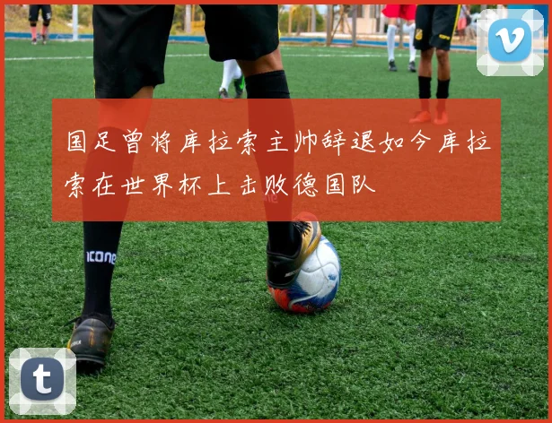 国足曾将库拉索主帅辞退如今库拉索在世界杯上击败德国队