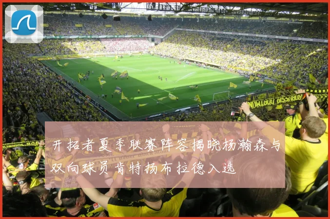 开拓者夏季联赛阵容揭晓杨瀚森与双向球员肯特扬布拉德入选