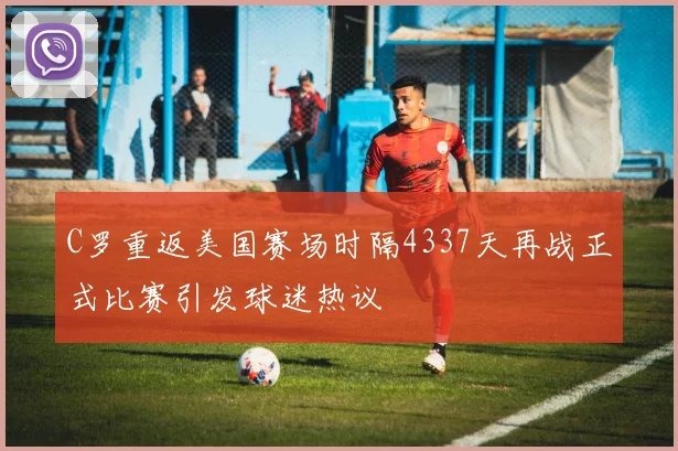 C罗重返美国赛场时隔4337天再战正式比赛引发球迷热议