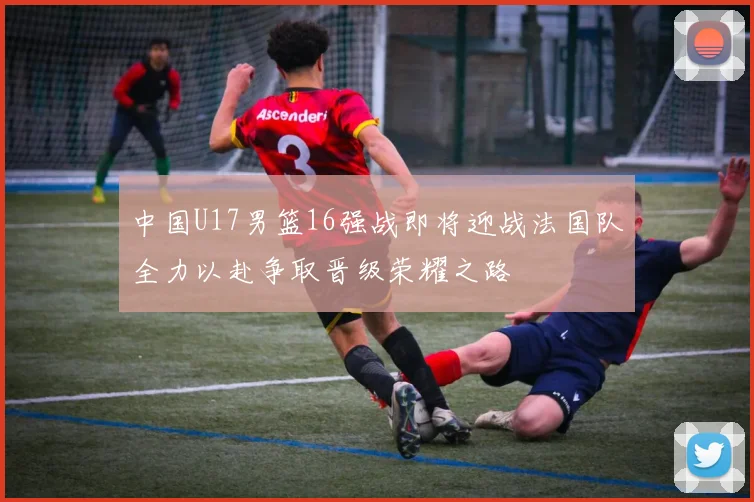 中国U17男篮16强战即将迎战法国队全力以赴争取晋级荣耀之路