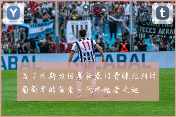 马丁内斯为何屡获豪门青睐比利时葡萄牙的黄金一代终结者之谜